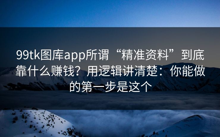 99tk图库app所谓“精准资料”到底靠什么赚钱？用逻辑讲清楚：你能做的第一步是这个