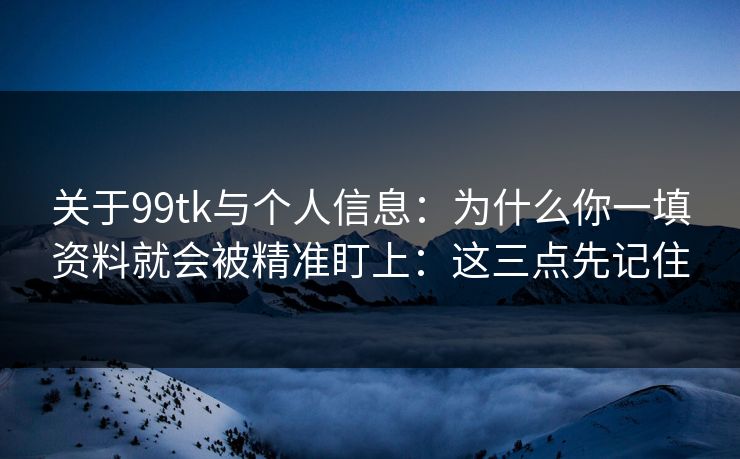 关于99tk与个人信息：为什么你一填资料就会被精准盯上：这三点先记住