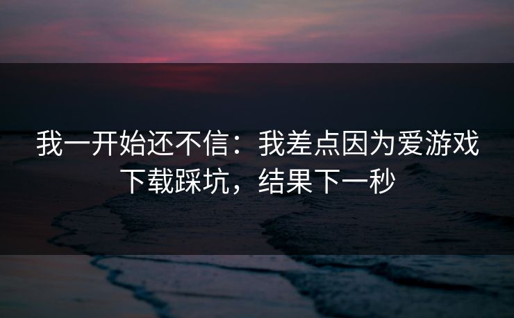 我一开始还不信：我差点因为爱游戏下载踩坑，结果下一秒