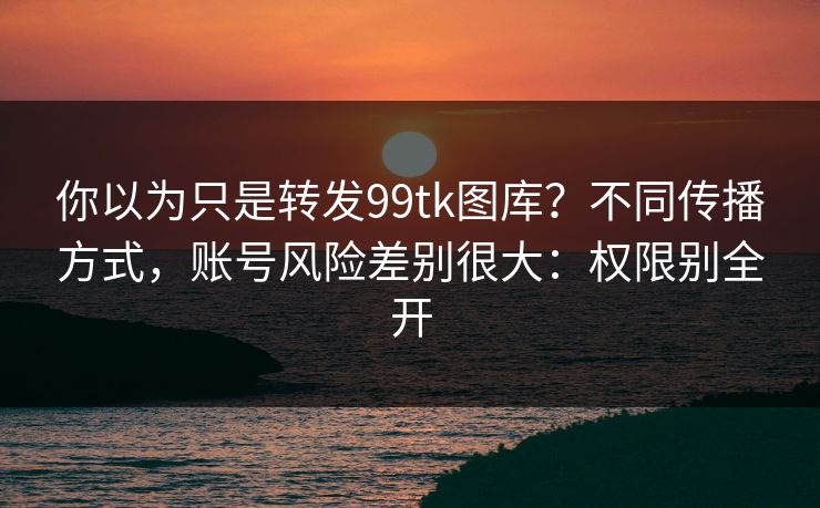 你以为只是转发99tk图库？不同传播方式，账号风险差别很大：权限别全开