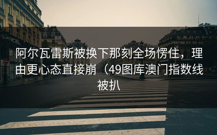 阿尔瓦雷斯被换下那刻全场愣住，理由更心态直接崩（49图库澳门指数线被扒