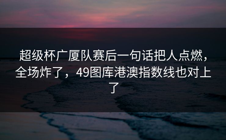超级杯广厦队赛后一句话把人点燃，全场炸了，49图库港澳指数线也对上了