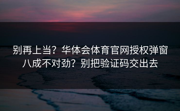 别再上当？华体会体育官网授权弹窗八成不对劲？别把验证码交出去