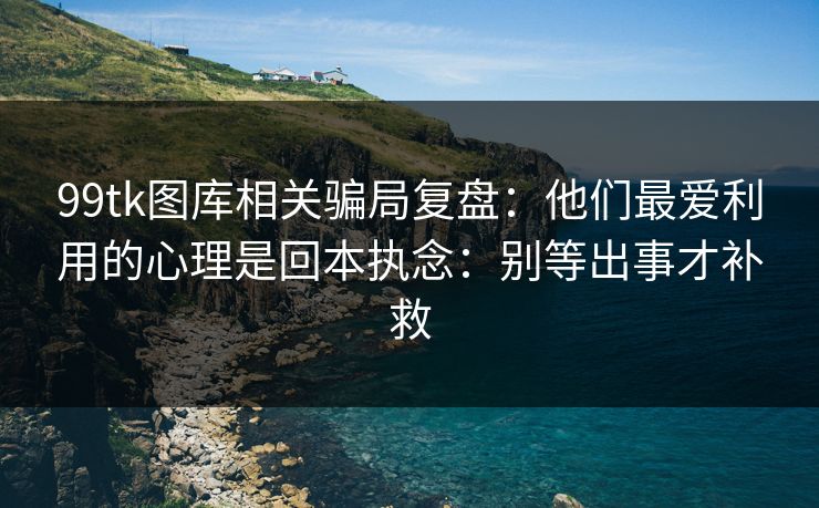 99tk图库相关骗局复盘：他们最爱利用的心理是回本执念：别等出事才补救