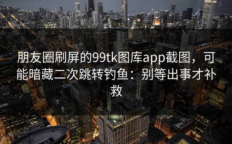 朋友圈刷屏的99tk图库app截图，可能暗藏二次跳转钓鱼：别等出事才补救
