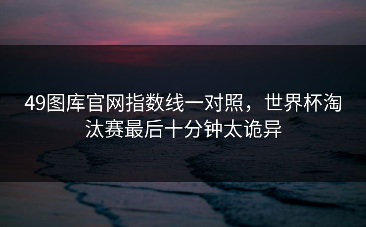 49图库官网指数线一对照，世界杯淘汰赛最后十分钟太诡异