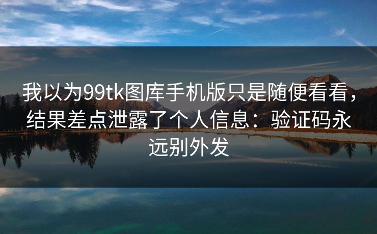 我以为99tk图库手机版只是随便看看，结果差点泄露了个人信息：验证码永远别外发