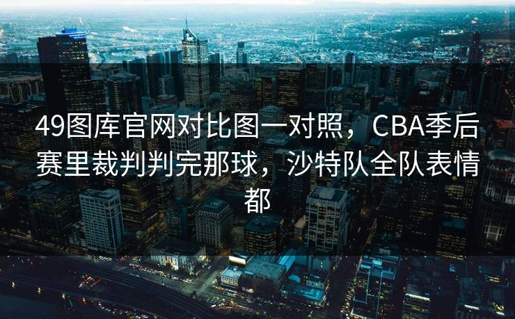 49图库官网对比图一对照，CBA季后赛里裁判判完那球，沙特队全队表情都