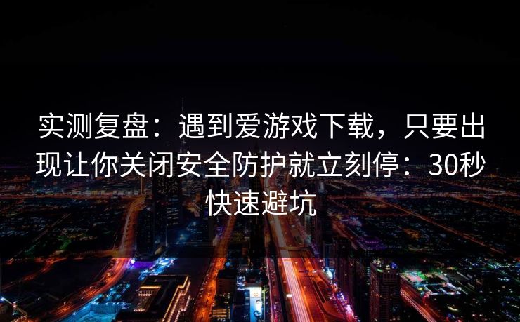 实测复盘：遇到爱游戏下载，只要出现让你关闭安全防护就立刻停：30秒快速避坑