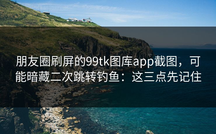 朋友圈刷屏的99tk图库app截图，可能暗藏二次跳转钓鱼：这三点先记住