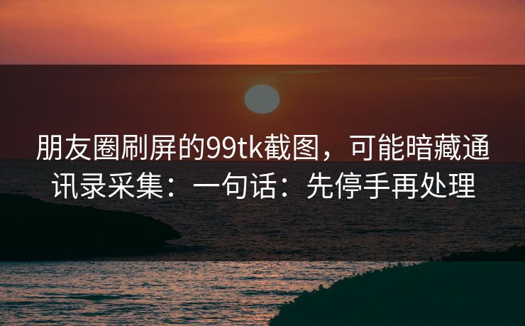 朋友圈刷屏的99tk截图，可能暗藏通讯录采集：一句话：先停手再处理