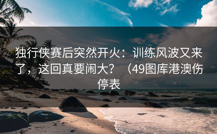 独行侠赛后突然开火：训练风波又来了，这回真要闹大？（49图库港澳伤停表